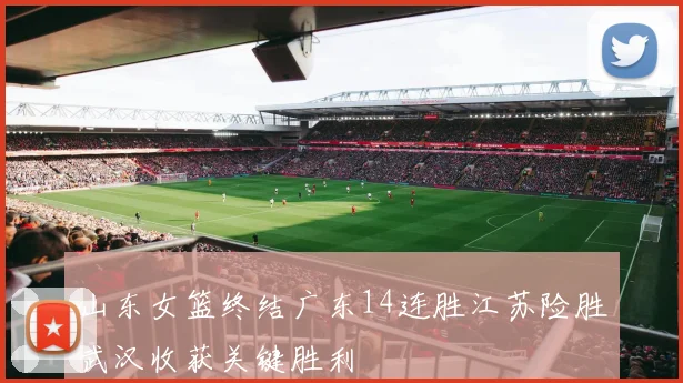 山东女篮终结广东14连胜江苏险胜武汉收获关键胜利
