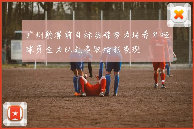 广州豹赛前目标明确努力培养年轻球员全力以赴争取精彩表现