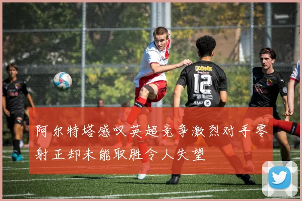 阿尔特塔感叹英超竞争激烈对手零射正却未能取胜令人失望