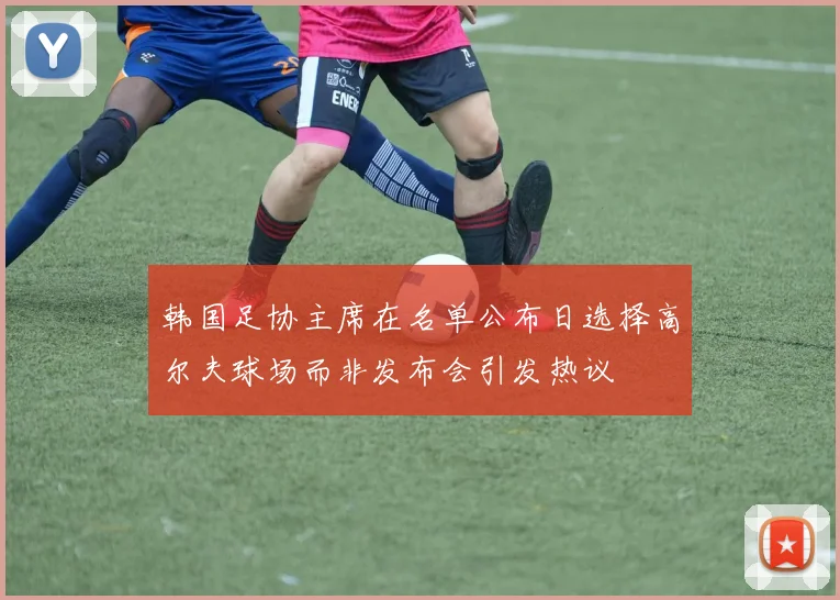 韩国足协主席在名单公布日选择高尔夫球场而非发布会引发热议