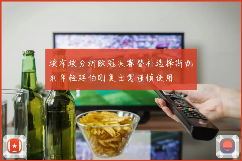 埃布埃分析欧冠决赛替补选择斯凯利年轻廷伯刚复出需谨慎使用