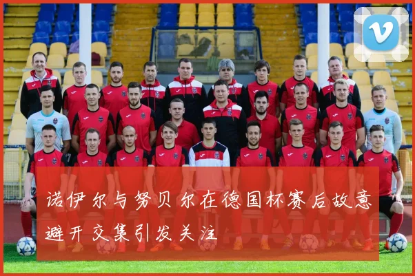 诺伊尔与努贝尔在德国杯赛后故意避开交集引发关注