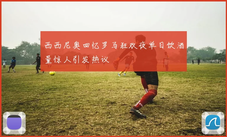 西西尼奥回忆罗马狂欢夜单日饮酒量惊人引发热议