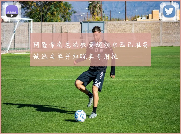 阿隆索有意执教英超切尔西已准备候选名单并知晓其可用性