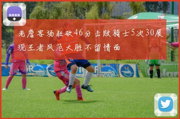 老詹客场狂砍46分击败骑士5次30展现王者风范大胜不留情面
