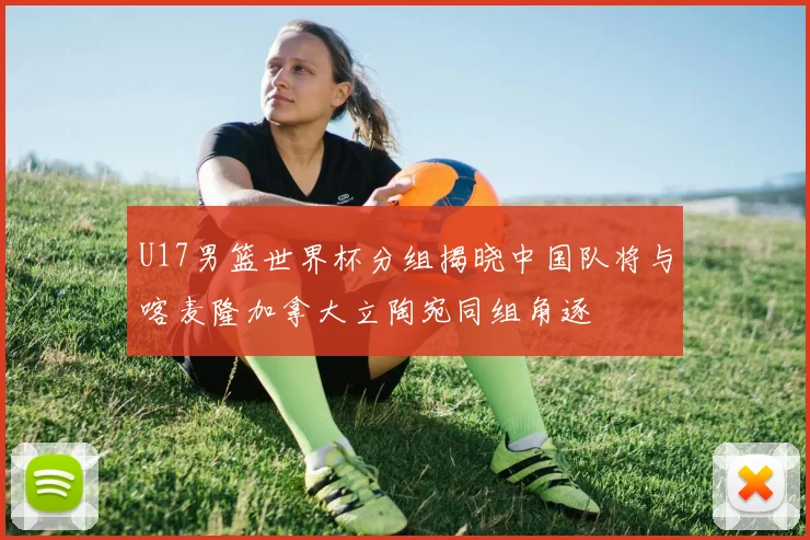 U17男篮世界杯分组揭晓中国队将与喀麦隆加拿大立陶宛同组角逐
