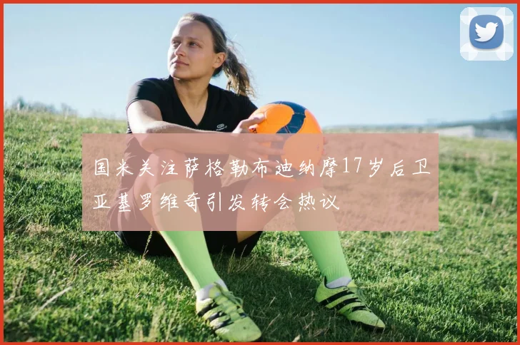 国米关注萨格勒布迪纳摩17岁后卫亚基罗维奇引发转会热议