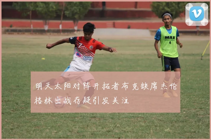 明天太阳对阵开拓者布克缺席杰伦格林出战存疑引发关注