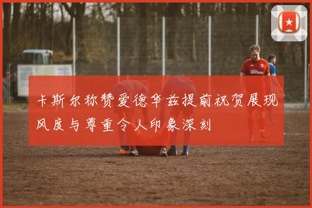 卡斯尔称赞爱德华兹提前祝贺展现风度与尊重令人印象深刻
