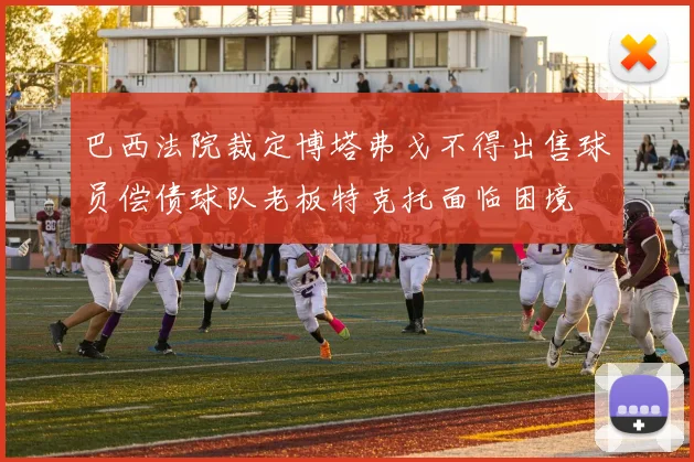 巴西法院裁定博塔弗戈不得出售球员偿债球队老板特克托面临困境