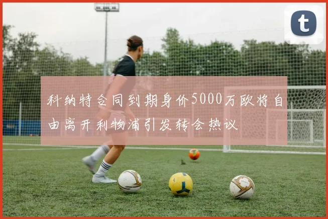 科纳特合同到期身价5000万欧将自由离开利物浦引发转会热议