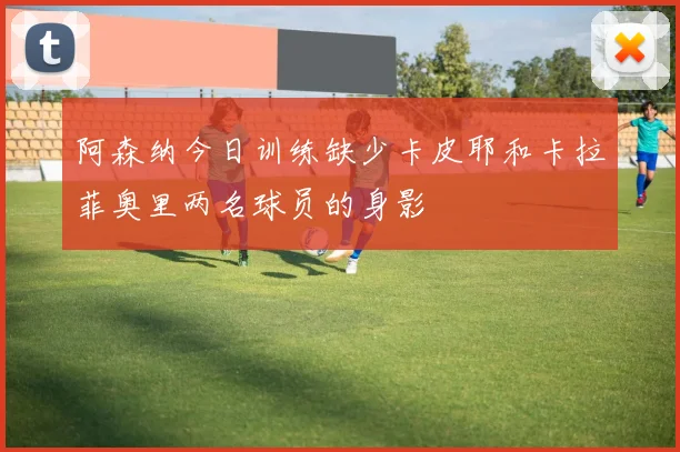 阿森纳今日训练缺少卡皮耶和卡拉菲奥里两名球员的身影
